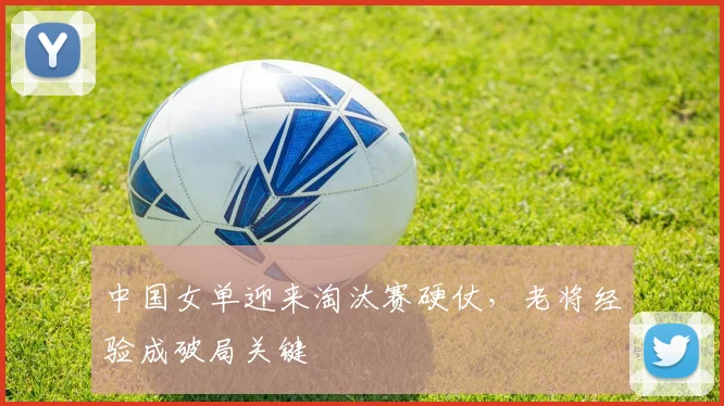 中国女单迎来淘汰赛硬仗，老将经验成破局关键