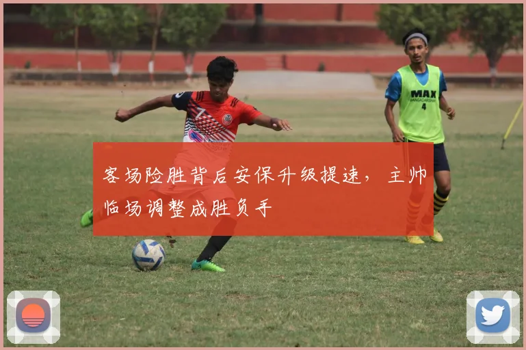 客场险胜背后安保升级提速，主帅临场调整成胜负手
