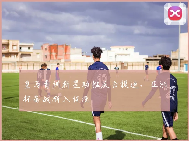 皇马青训新星助推反击提速，亚洲杯备战渐入佳境