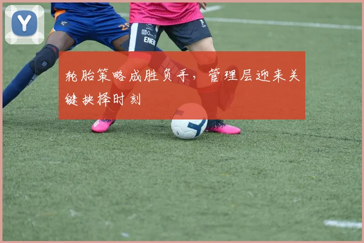 轮胎策略成胜负手，管理层迎来关键抉择时刻