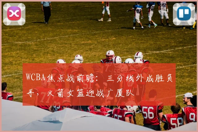 WCBA焦点战前瞻：三分线外成胜负手，火箭女篮迎战广厦队