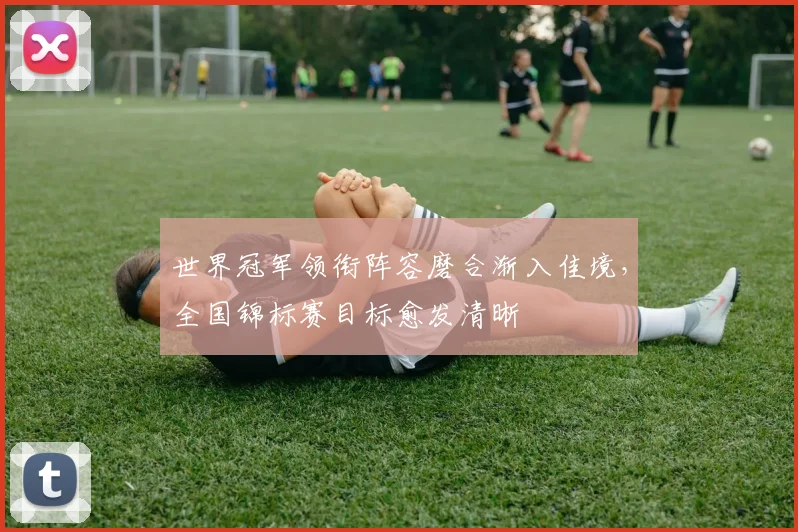 世界冠军领衔阵容磨合渐入佳境，全国锦标赛目标愈发清晰