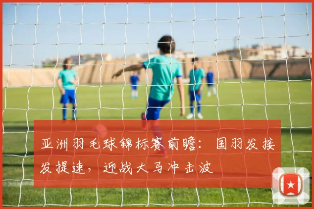 亚洲羽毛球锦标赛前瞻：国羽发接发提速，迎战大马冲击波