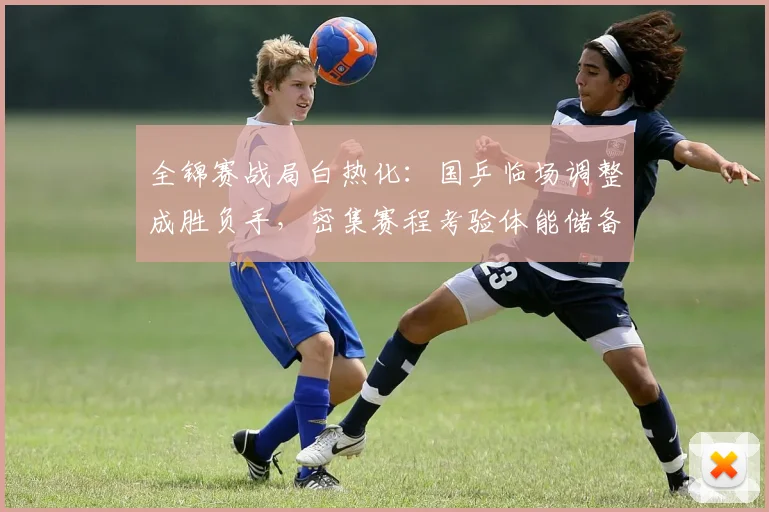 全锦赛战局白热化：国乒临场调整成胜负手，密集赛程考验体能储备
