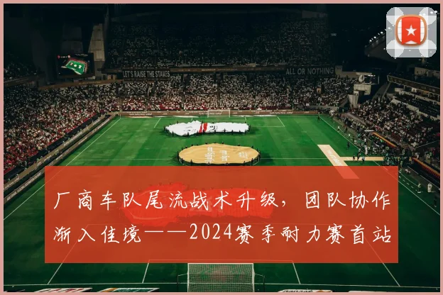 厂商车队尾流战术升级，团队协作渐入佳境——2024赛季耐力赛首站观察