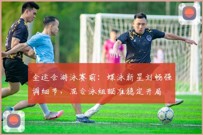 全运会游泳赛前：蝶泳新星刘畅强调细节，混合泳组瞄准稳定开局