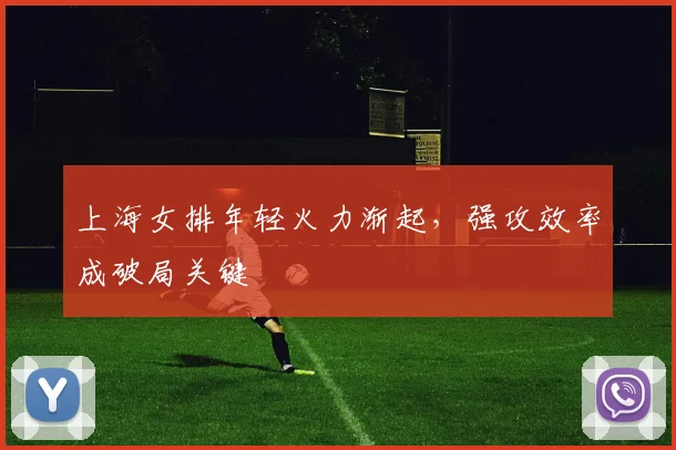 上海女排年轻火力渐起，强攻效率成破局关键