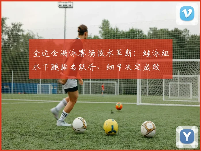 全运会游泳赛场技术革新：蛙泳组水下腿排名跃升，细节决定成败