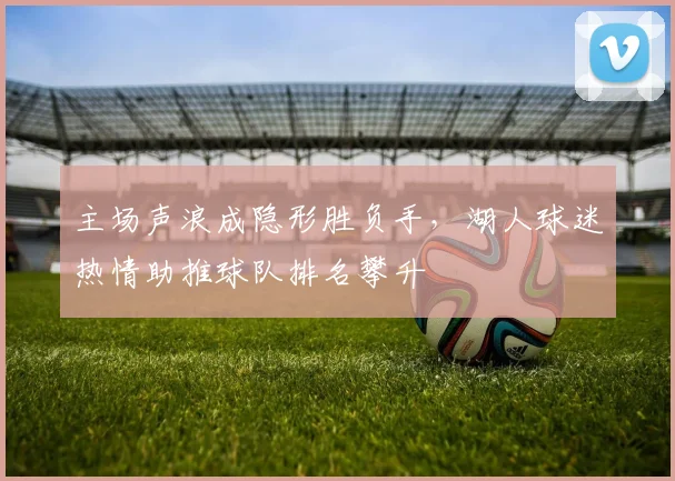 主场声浪成隐形胜负手，湖人球迷热情助推球队排名攀升