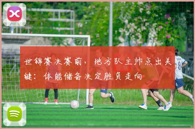 世锦赛决赛前，地方队主帅点出关键：体能储备决定胜负走向