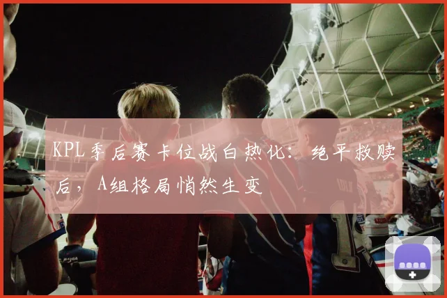 KPL季后赛卡位战白热化：绝平救赎后，A组格局悄然生变