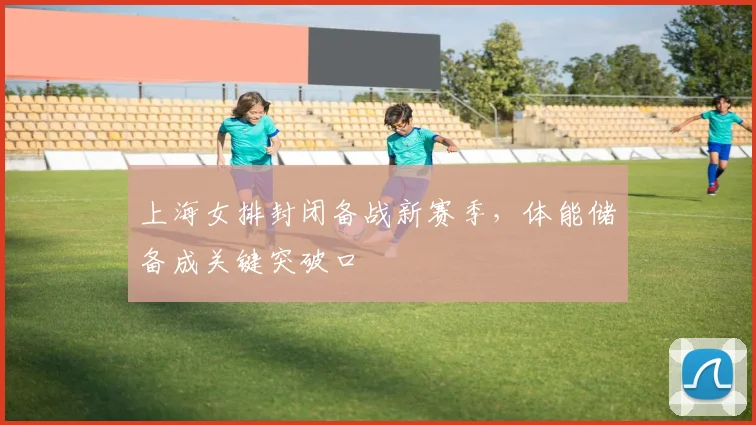 上海女排封闭备战新赛季，体能储备成关键突破口