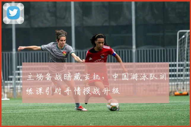 主场备战暗藏玄机，中国游泳队训练课引对手情报战升级
