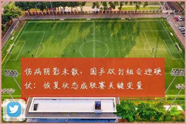 伤病阴影未散，国乒双打组合迎硬仗：恢复状态成联赛关键变量