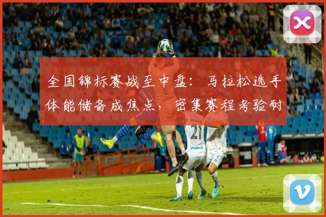 全国锦标赛战至中盘：马拉松选手体能储备成焦点，密集赛程考验耐力极限