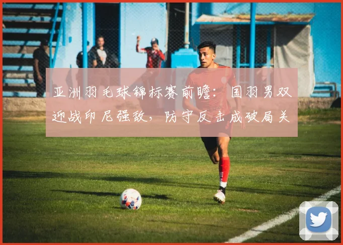 亚洲羽毛球锦标赛前瞻：国羽男双迎战印尼强敌，防守反击成破局关键