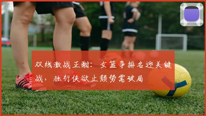 双线激战正酣：女篮争排名迎关键战，独行侠欲止颓势需破局