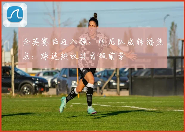 全英赛临近八强，印尼队成转播焦点，球迷热议其晋级前景