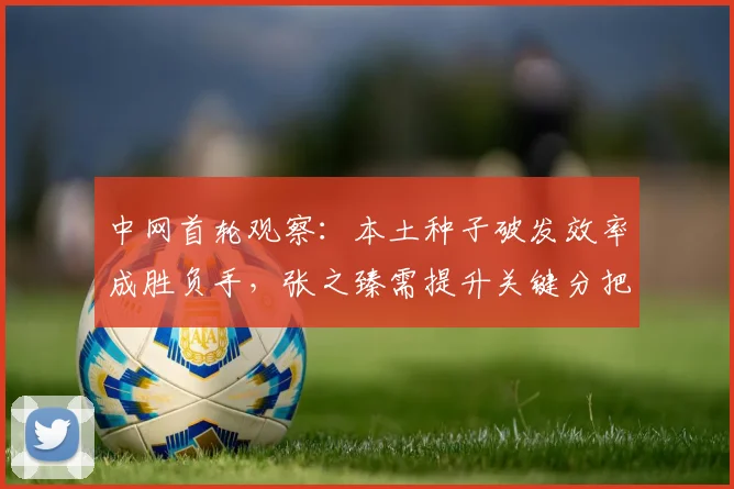 中网首轮观察：本土种子破发效率成胜负手，张之臻需提升关键分把握