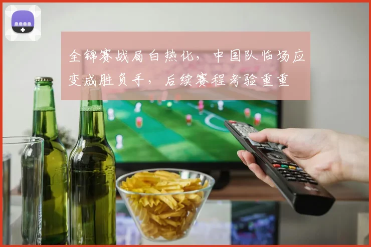 全锦赛战局白热化，中国队临场应变成胜负手，后续赛程考验重重