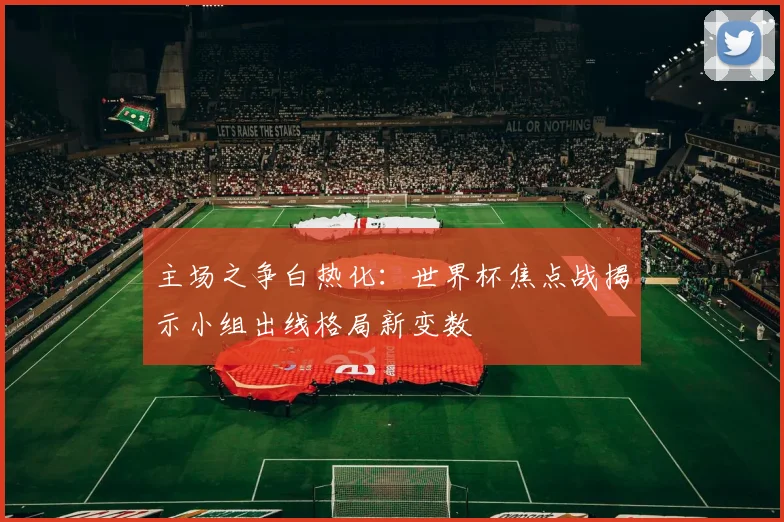 主场之争白热化：世界杯焦点战揭示小组出线格局新变数