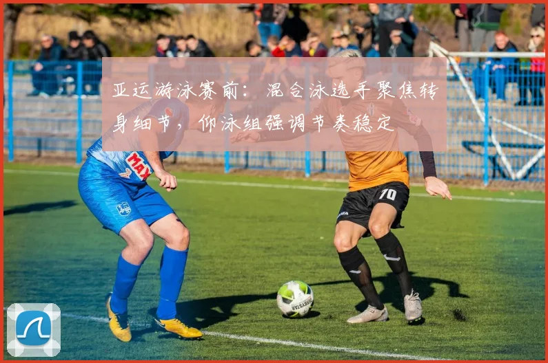 亚运游泳赛前：混合泳选手聚焦转身细节，仰泳组强调节奏稳定