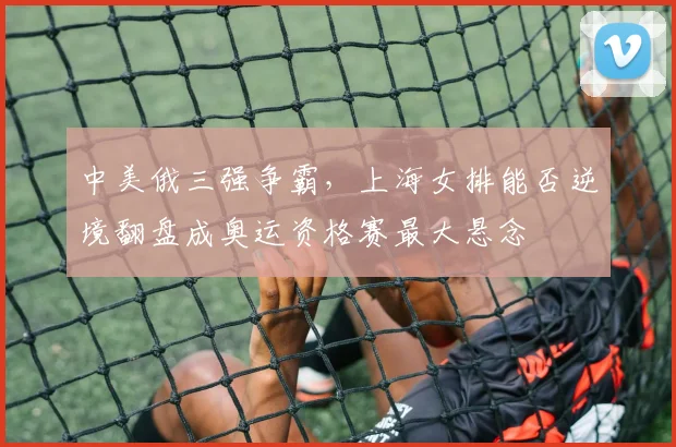 中美俄三强争霸，上海女排能否逆境翻盘成奥运资格赛最大悬念