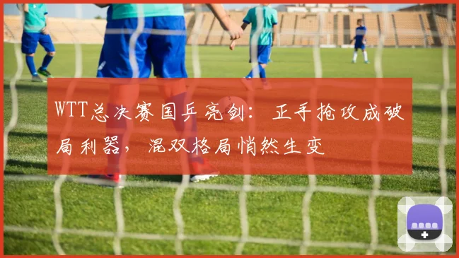WTT总决赛国乒亮剑：正手抢攻成破局利器，混双格局悄然生变