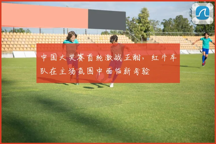 中国大奖赛首轮激战正酣，红牛车队在主场氛围中面临新考验