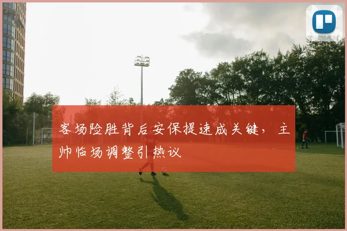 客场险胜背后安保提速成关键，主帅临场调整引热议
