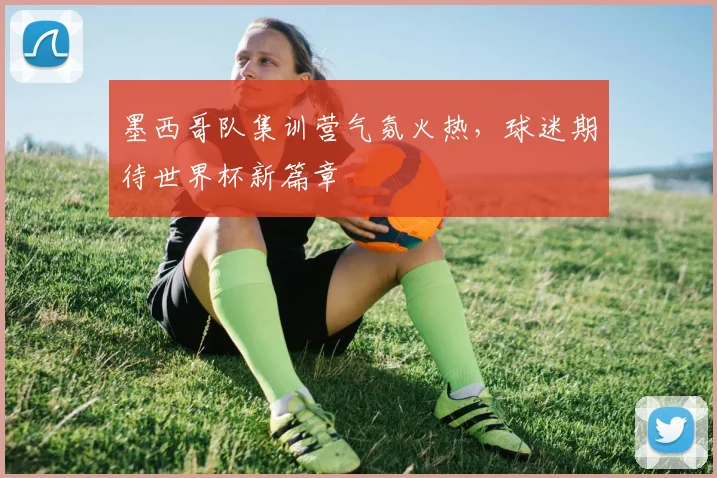 墨西哥队集训营气氛火热，球迷期待世界杯新篇章