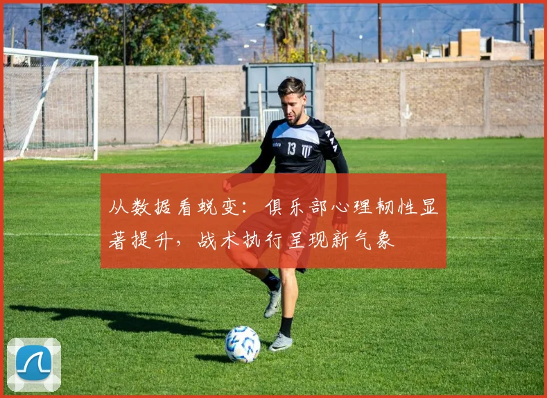 从数据看蜕变：俱乐部心理韧性显著提升，战术执行呈现新气象